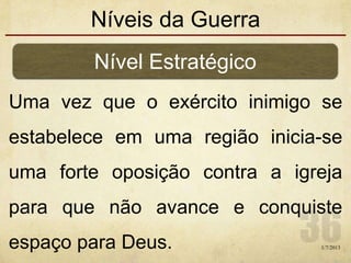 Níveis da Guerra
Uma vez que o exército inimigo se
estabelece em uma região inicia-se
uma forte oposição contra a igreja
para que não avance e conquiste
espaço para Deus.
Nível Estratégico
1/7/2013
 