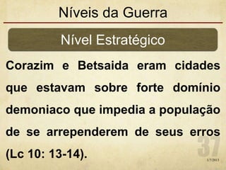 Níveis da Guerra
Corazim e Betsaida eram cidades
que estavam sobre forte domínio
demoniaco que impedia a população
de se arrependerem de seus erros
(Lc 10: 13-14).
Nível Estratégico
1/7/2013
 