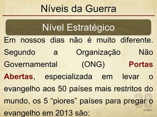 Níveis da Guerra
Em nossos dias não é muito diferente.
Segundo a Organização Não
Governamental (ONG) Portas
Abertas, especializada em levar o
evangelho aos 50 países mais restritos do
mundo, os 5 “piores” países para pregar o
evangelho em 2013 são:
1/7/2013
Nível Estratégico
 