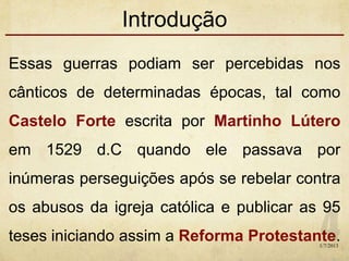 Introdução
Essas guerras podiam ser percebidas nos
cânticos de determinadas épocas, tal como
Castelo Forte escrita por Martinho Lútero
em 1529 d.C quando ele passava por
inúmeras perseguições após se rebelar contra
os abusos da igreja católica e publicar as 95
teses iniciando assim a Reforma Protestante.1/7/2013
 