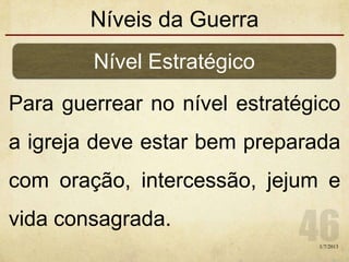 Níveis da Guerra
Para guerrear no nível estratégico
a igreja deve estar bem preparada
com oração, intercessão, jejum e
vida consagrada.
Nível Estratégico
1/7/2013
 