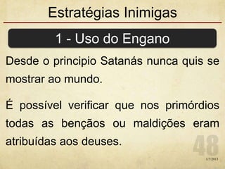 Estratégias Inimigas
Desde o principio Satanás nunca quis se
mostrar ao mundo.
É possível verificar que nos primórdios
todas as bençãos ou maldições eram
atribuídas aos deuses.
1 - Uso do Engano
1/7/2013
 