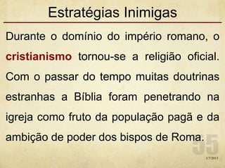 Estratégias Inimigas
Durante o domínio do império romano, o
cristianismo tornou-se a religião oficial.
Com o passar do tempo muitas doutrinas
estranhas a Bíblia foram penetrando na
igreja como fruto da população pagã e da
ambição de poder dos bispos de Roma.
1/7/2013
 