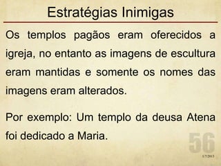 Estratégias Inimigas
Os templos pagãos eram oferecidos a
igreja, no entanto as imagens de escultura
eram mantidas e somente os nomes das
imagens eram alterados.
Por exemplo: Um templo da deusa Atena
foi dedicado a Maria.
1/7/2013
 