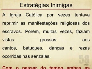 Estratégias Inimigas
A Igreja Católica por vezes tentava
reprimir as manifestações religiosas dos
escravos. Porém, muitas vezes, faziam
vistas grossas aos
cantos, batuques, danças e rezas
ocorridas nas senzalas.
1/7/2013
 
