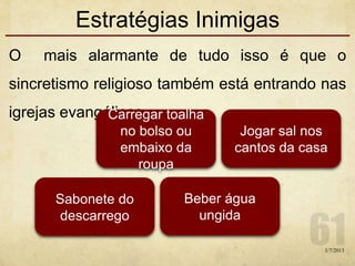 Estratégias Inimigas
O mais alarmante de tudo isso é que o
sincretismo religioso também está entrando nas
igrejas evangélicas.
1/7/2013
Carregar toalha
no bolso ou
embaixo da
roupa
Jogar sal nos
cantos da casa
Beber água
ungida
Sabonete do
descarrego
 