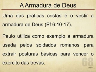 A Armadura de Deus
Uma das praticas cristãs é o vestir a
armadura de Deus (Ef 6:10-17).
Paulo utiliza como exemplo a armadura
usada pelos soldados romanos para
extrair posturas básicas para vencer o
exército das trevas.
1/7/2013
 