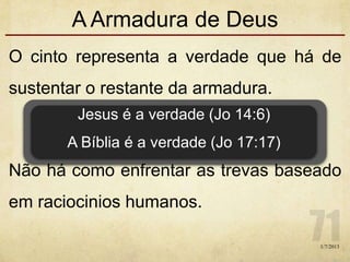 A Armadura de Deus
O cinto representa a verdade que há de
sustentar o restante da armadura.
Não há como enfrentar as trevas baseado
em raciocinios humanos.
Jesus é a verdade (Jo 14:6)
A Bíblia é a verdade (Jo 17:17)
1/7/2013
 