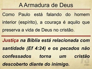 A Armadura de Deus
Como Paulo está falando do homem
interior (espírito), a couraça é aquilo que
preserva a vida de Deus no cristão.
Justiça na Bíblia está relacionada com
santidade (Ef 4:24) e os pecados não
confessados torna um cristão
descoberto diante do inimigo. 1/7/2013
 