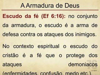 A Armadura de Deus
Escudo da fé (Ef 6:16): no conjunto
da armadura, o escudo é a arma de
defesa contra os ataques dos inimigos.
No contexto espiritual o escudo do
cristão é a fé que o protege dos
ataques demoniacos
1/7/2013
 