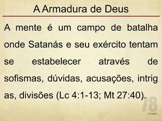 A Armadura de Deus
A mente é um campo de batalha
onde Satanás e seu exército tentam
se estabelecer através de
sofismas, dúvidas, acusações, intrig
as, divisões (Lc 4:1-13; Mt 27:40).
1/7/2013
 
