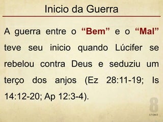 Inicio da Guerra
A guerra entre o “Bem” e o “Mal”
teve seu inicio quando Lúcifer se
rebelou contra Deus e seduziu um
terço dos anjos (Ez 28:11-19; Is
14:12-20; Ap 12:3-4).
1/7/2013
 