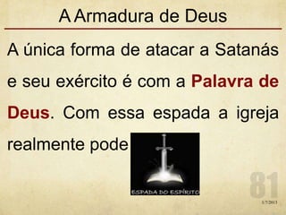 A Armadura de Deus
A única forma de atacar a Satanás
e seu exército é com a Palavra de
Deus. Com essa espada a igreja
realmente pode ferí-los.
1/7/2013
 