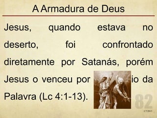 A Armadura de Deus
Jesus, quando estava no
deserto, foi confrontado
diretamente por Satanás, porém
Jesus o venceu por intermédio da
Palavra (Lc 4:1-13).
1/7/2013
 