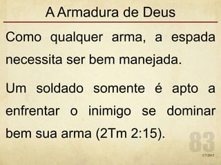 A Armadura de Deus
Como qualquer arma, a espada
necessita ser bem manejada.
Um soldado somente é apto a
enfrentar o inimigo se dominar
bem sua arma (2Tm 2:15).
1/7/2013
 