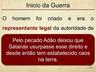Inicio da Guerra
O homem foi criado e era o
representante legal da autoridade de
Deus na terra.Pelo pecado Adão deixou que
Satanás usurpasse esse direito e
desde então tem estabelecido caos
na terra.
1/7/2013
 
