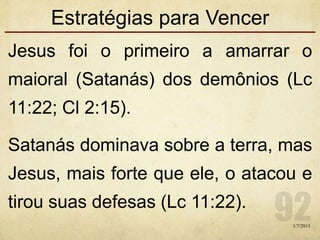 Estratégias para Vencer
Jesus foi o primeiro a amarrar o
maioral (Satanás) dos demônios (Lc
11:22; Cl 2:15).
Satanás dominava sobre a terra, mas
Jesus, mais forte que ele, o atacou e
tirou suas defesas (Lc 11:22).
1/7/2013
 