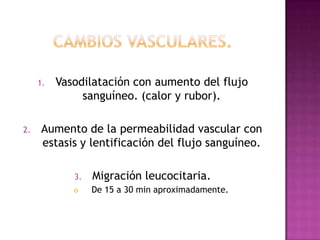 1.   Vasodilatación con aumento del flujo
               sanguíneo. (calor y rubor).

2.   Aumento de la permeabilidad vascular con
     estasis y lentificación del flujo sanguíneo.

             3.   Migración leucocitaria.
                 De 15 a 30 min aproximadamente.
 