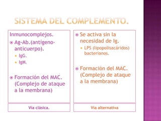 Inmunocomplejos.                 Se activa sin la
 Ag-Ab.(antígeno-                necesidad de Ig.
  anticuerpo).                       LPS (lipopolisacáridos)
                                      bacterianos.
       IgG.
       IgM.
                                 Formación del MAC.
   Formación del MAC.            (Complejo de ataque
    (Complejo de ataque           a la membrana)
    a la membrana)


               Vía clásica.              Vía alternativa
 