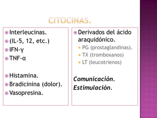  Interleucinas.         Derivadosdel ácido
 (IL-5,   12, etc.)     araquidónico.
 IFN-γ
                            PG (prostaglandinas).
                            TX (tromboxanos)
 TNF-α
                            LT (leucotrienos)

 Histamina.
                        Comunicación.
 Bradicinina(dolor).
                        Estimulación.
 Vasopresina.
 