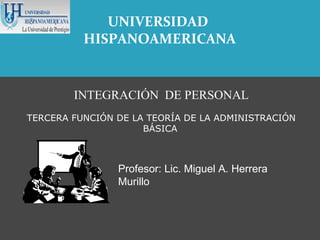 UNIVERSIDAD
          HISPANOAMERICANA


        INTEGRACIÓN DE PERSONAL
TERCERA FUNCIÓN DE LA TEORÍA DE LA ADMINISTRACIÓN
                     BÁSICA



                Profesor: Lic. Miguel A. Herrera
                Murillo
 