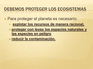 DEBEMOS PROTEGER LOS ECOSISTEMAS
Para proteger el planeta es necesario:
explotar los recursos de manera racional,
proteger con leyes los espacios naturales y
las especies en peligro
reducir la contaminación.