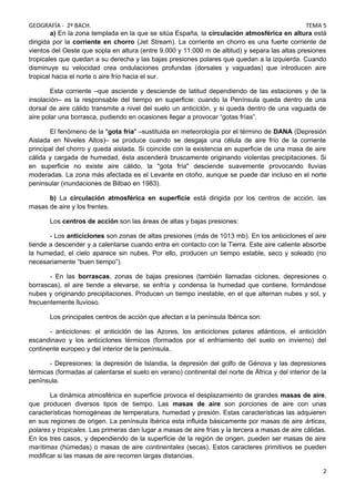 GEOGRAFÍA - 2º BACH. TEMA 5
a) En la zona templada en la que se sitúa España, la circulación atmosférica en altura está
dirigida por la corriente en chorro (Jet Stream). La corriente en chorro es una fuerte corriente de
vientos del Oeste que sopla en altura (entre 9.000 y 11.000 m de altitud) y separa las altas presiones
tropicales que quedan a su derecha y las bajas presiones polares que quedan a la izquierda. Cuando
disminuye su velocidad crea ondulaciones profundas (dorsales y vaguadas) que introducen aire
tropical hacia el norte o aire frío hacia el sur.
Esta corriente –que asciende y desciende de latitud dependiendo de las estaciones y de la
insolación– es la responsable del tiempo en superficie: cuando la Península queda dentro de una
dorsal de aire cálido transmite a nivel del suelo un anticiclón, y si queda dentro de una vaguada de
aire polar una borrasca, pudiendo en ocasiones llegar a provocar “gotas frías”.
El fenómeno de la "gota fría" –sustituida en meteorología por el término de DANA (Depresión
Aislada en Niveles Altos)– se produce cuando se desgaja una célula de aire frío de la corriente
principal del chorro y queda aislada. Si coincide con la existencia en superficie de una masa de aire
cálida y cargada de humedad, ésta ascenderá bruscamente originando violentas precipitaciones. Si
en superficie no existe aire cálido, la "gota fría" desciende suavemente provocando lluvias
moderadas. La zona más afectada es el Levante en otoño, aunque se puede dar incluso en el norte
peninsular (inundaciones de Bilbao en 1983).
b) La circulación atmosférica en superficie está dirigida por los centros de acción, las
masas de aire y los frentes.
Los centros de acción son las áreas de altas y bajas presiones:
- Los anticiclones son zonas de altas presiones (más de 1013 mb). En los anticiclones el aire
tiende a descender y a calentarse cuando entra en contacto con la Tierra. Este aire caliente absorbe
la humedad, el cielo aparece sin nubes. Por ello, producen un tiempo estable, seco y soleado (no
necesariamente “buen tiempo”).
- En las borrascas, zonas de bajas presiones (también llamadas ciclones, depresiones o
borrascas), el aire tiende a elevarse, se enfría y condensa la humedad que contiene, formándose
nubes y originando precipitaciones. Producen un tiempo inestable, en el que alternan nubes y sol, y
frecuentemente lluvioso.
Los principales centros de acción que afectan a la península Ibérica son:
- anticiclones: el anticiclón de las Azores, los anticiclones polares atlánticos, el anticiclón
escandinavo y los anticiclones térmicos (formados por el enfriamiento del suelo en invierno) del
continente europeo y del interior de la península.
- Depresiones: la depresión de Islandia, la depresión del golfo de Génova y las depresiones
térmicas (formadas al calentarse el suelo en verano) continental del norte de África y del interior de la
península.
La dinámica atmosférica en superficie provoca el desplazamiento de grandes masas de aire,
que producen diversos tipos de tiempo. Las masas de aire son porciones de aire con unas
características homogéneas de temperatura, humedad y presión. Estas características las adquieren
en sus regiones de origen. La península Ibérica esta influida básicamente por masas de aire árticas,
polares y tropicales. Las primeras dan lugar a masas de aire frías y la tercera a masas de aire cálidas.
En los tres casos, y dependiendo de la superficie de la región de origen, pueden ser masas de aire
marítimas (húmedas) o masas de aire continentales (secas). Estos caracteres primitivos se pueden
modificar si las masas de aire recorren largas distancias.
2
 