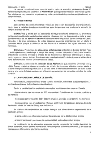 GEOGRAFÍA - 2º BACH. TEMA 5
La zona de contacto entre una masa de aire frío y otra de aire cálido se denomina frente. El
frente más importante para España es el Frente Polar, que separa las masas de aire tropical y polar.
Sus efectos son muy marcados en primavera y otoño, produciendo importantes precipitaciones y un
tiempo inestable.
1.3 - Tipos de tiempo
Estos centros de acción atmosférica y masas de aire se van desplazando a lo largo del año,
dando lugar a variadas situaciones atmosféricas sobre la península que producen la sucesión de
tiempos a lo largo del año.
a) Primavera y otoño. Son las estaciones de mayor dinamismo atmosférico. El predominio
del tiempo inestable (alternando los días nublados y lluviosos con los despejados) se debe al paso
por la Península de las borrascas atlánticas del Frente Polar impulsadas por los vientos del Oeste,
húmedos y de gran penetración. En estas ocasiones podemos encontrarnos con un otoño o
primavera secos porque el anticiclón de las Azores o el anticiclón frío siguen afectando a la
Península.
b) Invierno. Predominan las situaciones anticiclónicas (anticiclón de Europa Central, Polar
o térmico peninsular), dando lugar a tiempo frío, seco y con cielo despejado. Cuando esta situación
anticiclónica se debilita favorece la entrada de las depresiones o borrascas atlánticas por el oeste,
dando lugar a un tiempo lluvioso. Por el contrario, cuando el anticiclón de las Azores se sitúa más al
norte de lo normal se produce un invierno suave y seco.
c) Verano. La influencia del anticiclón de las Azores hace que predomine un tiempo seco y
cálido. Pueden producirse algunas anomalías: por un lado, las borrascas atlánticas pueden afectar a
la zona norte provocando algunas lluvias y, por otra parte, el intenso recalentamiento del suelo puede
generar una zona de bajas presiones en el interior que provocan las tormentas estivales, de corta
duración.
2 - LA DIVERSIDAD CLIMÁTICA DE ESPAÑA.
Temperaturas, precipitaciones y aridez –junto a insolación, nubosidad, evapotranspiración...–
son los elementos que definen los dominios climáticos.
Según la cantidad total de precipitaciones anuales, se distinguen tres zonas en España:
- Iberia húmeda (por encima de los 800 mm anuales). Coincide con los dominios oceánico y
de montaña.
- Iberia seca (con lluvias entre 300 y 800 mm anuales). Coincide con el dominio mediterráneo.
- Iberia semiárida (con precipitaciones inferiores a 300 mm). Se localiza en Canarias, Sudeste
Peninsular, interior del valle del Ebro y este de Zamora.
En cuanto a las temperaturas se pueden distinguir dos zonas térmicas dependiendo de la
oscilación térmica:
- la zona costera, con influencias marinas. Se caracteriza por la débil amplitud térmica.
- el interior peninsular, con rasgos de continentalidad, y elevada amplitud térmica.
La combinación de los elementos anteriores permite comprender la notable diversidad de
climas españoles, lo que permite individualizar varios conjuntos o dominios climáticos, y en todos los
casos pueden diferenciarse abundantes subtipos.
3
 