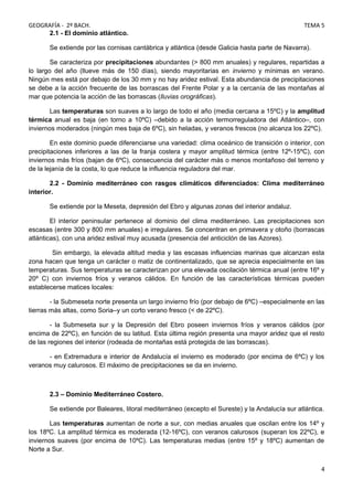 GEOGRAFÍA - 2º BACH. TEMA 5
2.1 - El dominio atlántico.
Se extiende por las cornisas cantábrica y atlántica (desde Galicia hasta parte de Navarra).
Se caracteriza por precipitaciones abundantes (> 800 mm anuales) y regulares, repartidas a
lo largo del año (llueve más de 150 días), siendo mayoritarias en invierno y mínimas en verano.
Ningún mes está por debajo de los 30 mm y no hay aridez estival. Esta abundancia de precipitaciones
se debe a la acción frecuente de las borrascas del Frente Polar y a la cercanía de las montañas al
mar que potencia la acción de las borrascas (lluvias orográficas).
Las temperaturas son suaves a lo largo de todo el año (media cercana a 15ºC) y la amplitud
térmica anual es baja (en torno a 10ºC) –debido a la acción termorreguladora del Atlántico–, con
inviernos moderados (ningún mes baja de 6ºC), sin heladas, y veranos frescos (no alcanza los 22ºC).
En este dominio puede diferenciarse una variedad: clima oceánico de transición o interior, con
precipitaciones inferiores a las de la franja costera y mayor amplitud térmica (entre 12º-15ºC), con
inviernos más fríos (bajan de 6ºC), consecuencia del carácter más o menos montañoso del terreno y
de la lejanía de la costa, lo que reduce la influencia reguladora del mar.
2.2 - Dominio mediterráneo con rasgos climáticos diferenciados: Clima mediterráneo
interior.
Se extiende por la Meseta, depresión del Ebro y algunas zonas del interior andaluz.
El interior peninsular pertenece al dominio del clima mediterráneo. Las precipitaciones son
escasas (entre 300 y 800 mm anuales) e irregulares. Se concentran en primavera y otoño (borrascas
atlánticas), con una aridez estival muy acusada (presencia del anticiclón de las Azores).
Sin embargo, la elevada altitud media y las escasas influencias marinas que alcanzan esta
zona hacen que tenga un carácter o matiz de continentalizado, que se aprecia especialmente en las
temperaturas. Sus temperaturas se caracterizan por una elevada oscilación térmica anual (entre 16º y
20º C) con inviernos fríos y veranos cálidos. En función de las características térmicas pueden
establecerse matices locales:
- la Submeseta norte presenta un largo invierno frío (por debajo de 6ºC) –especialmente en las
tierras más altas, como Soria–y un corto verano fresco (< de 22ºC).
- la Submeseta sur y la Depresión del Ebro poseen inviernos fríos y veranos cálidos (por
encima de 22ºC), en función de su latitud. Esta última región presenta una mayor aridez que el resto
de las regiones del interior (rodeada de montañas está protegida de las borrascas).
- en Extremadura e interior de Andalucía el invierno es moderado (por encima de 6ºC) y los
veranos muy calurosos. El máximo de precipitaciones se da en invierno.
2.3 – Dominio Mediterráneo Costero.
Se extiende por Baleares, litoral mediterráneo (excepto el Sureste) y la Andalucía sur atlántica.
Las temperaturas aumentan de norte a sur, con medias anuales que oscilan entre los 14º y
los 18ºC. La amplitud térmica es moderada (12-16ºC), con veranos calurosos (superan los 22ºC), e
inviernos suaves (por encima de 10ºC). Las temperaturas medias (entre 15º y 18ºC) aumentan de
Norte a Sur.
4
 