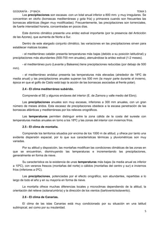 GEOGRAFÍA - 2º BACH. TEMA 5
Las precipitaciones son escasas -con un total anual inferior a 800 mm- y muy irregulares. Se
concentran en otoño (borrascas mediterráneas y gota fría) y primavera cuando son frecuentes las
borrascas atlánticas (llegan muy modificadas). Frecuentemente, las precipitaciones son torrenciales,
de fuerte intensidad horaria, concentradas en pocos días.
Este dominio climático presenta una aridez estival importante (por la presencia del Anticiclón
de las Azores), que aumenta de Norte a Sur.
Dentro de este alargado conjunto climático, las variaciones en las precipitaciones sirven para
establecer matices locales:
- el mediterráneo catalán presenta temperaturas más bajas (debido a su posición latitudinal) y
precipitaciones más abundantes (500-700 mm anuales), atenuándose la aridez estival (1-2 meses).
- el mediterráneo puro (Levante y Baleares) tiene precipitaciones reducidas (por debajo de 500
mm).
- el mediterráneo andaluz presenta las temperaturas más elevadas (alrededor de 18ºC de
media anual) y las precipitaciones anuales superan los 500 mm (la mayor parte durante el invierno,
época en que el golfo de Cádiz está bajo la acción de las borrascas asociadas al frente polar).
2.4 - El clima mediterráneo subárido.
Comprende el SE y algunos enclaves del interior (E. de Zamora y valle medio del Ebro).
Las precipitaciones anuales son muy escasas, inferiores a 300 mm anuales, con un gran
número de meses áridos. Esta escasez de precipitaciones obedece a la escasa penetración de las
borrascas atlánticas y mediterráneas por los relieves orográficos.
Las temperaturas permiten distinguir entre la zona cálida de la costa del sureste con
temperaturas medias anuales en torno a los 18ºC y las zonas del interior con inviernos fríos.
2.5 - El clima de montaña.
Comprende los territorios situados por encima de los 1000 m de altitud, y ofrece por tanto una
evidente dispersión espacial, por lo que sus características térmicas y pluviométricas son muy
variadas.
Por su altitud y disposición, las montañas modifican las condiciones climáticas de las zonas en
que se encuentran, disminuyendo las temperaturas e incrementando las precipitaciones,
generalmente en forma de nieve.
Su característica es la existencia de unas temperaturas más bajas (la media anual es inferior
a 10ºC), con veranos frescos (montañas del norte) o cálidos (montañas del centro y sur) e inviernos
fríos (inferiores a 0ºC).
Las precipitaciones, potenciadas por el efecto orográfico, son abundantes, repartidas a lo
largo de todo el año y en su mayoría en forma de nieve.
La montaña ofrece muchas diferencias locales y microclimas dependiendo de la altitud, la
orientación del relieve (solana/umbría) y la dirección de los vientos (barlovento/sotavento).
2.6 - El clima de Canarias.
El clima de las islas Canarias está muy condicionado por su situación en una latitud
subtropical, así como por su insularidad.
5
 