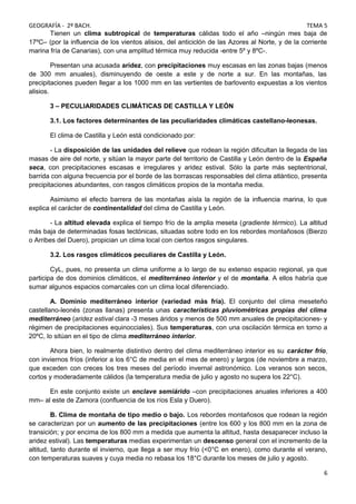 GEOGRAFÍA - 2º BACH. TEMA 5
Tienen un clima subtropical de temperaturas cálidas todo el año –ningún mes baja de
17ºC– (por la influencia de los vientos alisios, del anticiclón de las Azores al Norte, y de la corriente
marina fría de Canarias), con una amplitud térmica muy reducida -entre 5º y 8ºC-.
Presentan una acusada aridez, con precipitaciones muy escasas en las zonas bajas (menos
de 300 mm anuales), disminuyendo de oeste a este y de norte a sur. En las montañas, las
precipitaciones pueden llegar a los 1000 mm en las vertientes de barlovento expuestas a los vientos
alisios.
3 – PECULIARIDADES CLIMÁTICAS DE CASTILLA Y LEÓN
3.1. Los factores determinantes de las peculiaridades climáticas castellano-leonesas.
El clima de Castilla y León está condicionado por:
- La disposición de las unidades del relieve que rodean la región dificultan la llegada de las
masas de aire del norte, y sitúan la mayor parte del territorio de Castilla y León dentro de la España
seca, con precipitaciones escasas e irregulares y aridez estival. Sólo la parte más septentrional,
barrida con alguna frecuencia por el borde de las borrascas responsables del clima atlántico, presenta
precipitaciones abundantes, con rasgos climáticos propios de la montaña media.
Asimismo el efecto barrera de las montañas aísla la región de la influencia marina, lo que
explica el carácter de continentalidad del clima de Castilla y León.
- La altitud elevada explica el tiempo frío de la amplia meseta (gradiente térmico). La altitud
más baja de determinadas fosas tectónicas, situadas sobre todo en los rebordes montañosos (Bierzo
o Arribes del Duero), propician un clima local con ciertos rasgos singulares.
3.2. Los rasgos climáticos peculiares de Castilla y León.
CyL, pues, no presenta un clima uniforme a lo largo de su extenso espacio regional, ya que
participa de dos dominios climáticos, el mediterráneo interior y el de montaña. A ellos habría que
sumar algunos espacios comarcales con un clima local diferenciado.
A. Dominio mediterráneo interior (variedad más fría). El conjunto del clima meseteño
castellano-leonés (zonas llanas) presenta unas características pluviométricas propias del clima
mediterráneo (aridez estival clara -3 meses áridos y menos de 500 mm anuales de precipitaciones- y
régimen de precipitaciones equinocciales). Sus temperaturas, con una oscilación térmica en torno a
20ºC, lo sitúan en el tipo de clima mediterráneo interior.
Ahora bien, lo realmente distintivo dentro del clima mediterráneo interior es su carácter frío,
con inviernos fríos (inferior a los 6°C de media en el mes de enero) y largos (de noviembre a marzo,
que exceden con creces los tres meses del período invernal astronómico. Los veranos son secos,
cortos y moderadamente cálidos (la temperatura media de julio y agosto no supera los 22°C).
En este conjunto existe un enclave semiárido –con precipitaciones anuales inferiores a 400
mm– al este de Zamora (confluencia de los ríos Esla y Duero).
B. Clima de montaña de tipo medio o bajo. Los rebordes montañosos que rodean la región
se caracterizan por un aumento de las precipitaciones (entre los 600 y los 800 mm en la zona de
transición; y por encima de los 800 mm a medida que aumenta la altitud, hasta desaparecer incluso la
aridez estival). Las temperaturas medias experimentan un descenso general con el incremento de la
altitud, tanto durante el invierno, que llega a ser muy frío (<0°C en enero), como durante el verano,
con temperaturas suaves y cuya media no rebasa los 18°C durante los meses de julio y agosto.
6
 