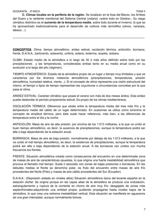 GEOGRAFÍA - 2º BACH. TEMA 5
C. Climas locales en la periferia de la región. Se localizan en la fosa del Bierzo, los Arribes
del Duero y la vertiente meridional del Sistema Central (solana) –sobre todo en Gredos–. Su rasgo
climático distintivo es el aumento de la temperatura media, sobre todo durante el invierno, lo que se
ha aprovechado tradicionalmente para el desarrollo de cultivos más termófilos (olivos, naranjos,
tabaco…).
_________________________________________________________________________________
CONCEPTOS. Clima, tiempo atmosférico, aridez estival, oscilación térmica, anticiclón, borrasca,
frente, D.A.N.A., barlovento, sotavento, umbría, solana, isoterma, isoyeta, isobara.
CLIMA: Estado medio de la atmósfera a lo largo de 30 ó más años definido sobre todo por las
precipitaciones y las temperaturas, consideradas ambas tanto en su media anual como en su
evolución a lo largo del año (régimen).
TIEMPO ATMOSFÉRICO: Estado de la atmósfera propio de un lugar y tiempo muy limitados y que se
caracteriza por los diversos meteoros atmosféricos (precipitaciones, temperaturas, presión
atmosférica, humedad relativa, viento...). Si el concepto de clima representa una visión estructural del
mismo, el tiempo o tipos de tiempo representan las coyunturas o circunstancias concretas por la que
pasa el clima.
ARIDEZ ESTIVAL: Carácter climático que posee el verano con más de dos meses áridos. Esta aridez
puede desbordar el período propiamente estival. Es propio de los climas mediterráneos.
OSCILACIÓN TÉRMICA: Diferencia que existe entre la temperatura media del mes más frío y la
temperatura media del cálido de un lugar determinado. En ocasiones se utiliza como sinónimo el
concepto de amplitud térmica, pero éste suele hacer referencia, más bien, a las diferencias de
temperatura entre el día y la noche.
ANTICICLÓN: Masa de aire de alta presión, por encima de los 1.013 milibares, a la que va unido el
buen tiempo atmosférico, es decir, la ausencia de precipitaciones, aunque la temperatura podrá ser
alta o baja dependiendo de la estación anual.
BORRASCA: Masa de aire de baja presión, normalmente por debajo de los 1.013 milibares, a la que
va unido el mal tiempo atmosférico, es decir, la existencia de precipitaciones, aunque la temperatura
podrá ser alta o baja dependiendo de la estación anual. A las borrascas van unidos con mucha
frecuencia los frentes.
FRENTE: Situación atmosférica creada como consecuencia del encuentro en una determinada zona
de masas de aire de características opuestas, lo que origina una fuerte inestabilidad atmosférica que
provoca el llamado mal tiempo. Suele ir asociado con zonas de bajas presiones o borrascas. En las
latitudes medias el frente se denomina polar, es fruto del encuentro entre masas de aire frío
procedentes del Norte (Polo) y masas de aire cálido procedentes del Sur (Ecuador).
D.A.N.A.: (Depresión aislada en niveles altos) Situación atmosférica típica del levante español en la
estación otoñal. Se origina porque en las capas altas de la atmósfera se produce una ondulación,
estrangulamiento y ruptura de la corriente en chorro de aire muy frío -desgajado de zonas más
septentrionales-adquiriendo una entidad propia, pudiendo propagarse hasta niveles bajos de la
atmósfera, lo que crea una extrema inestabilidad vertical. Esta situación se manifiesta en aguaceros
de una gran intensidad, aunque normalmente breves.
7
 