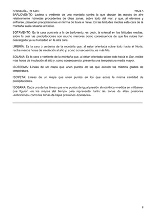 GEOGRAFÍA - 2º BACH. TEMA 5
BARLOVENTO: Ladera o vertiente de una montaña contra la que chocan las masas de aire
relativamente húmedas procedentes de otras zonas, sobre todo del mar, y que, al elevarse y
enfriarse, provocan precipitaciones en forma de lluvia o nieve. En las latitudes medias esta cara de la
montaña suele situarse al Oeste.
SOTAVENTO: Es la cara contraria a la de barlovento, es decir, la oriental en las latitudes medias,
sobre la cual las precipitaciones son mucho menores como consecuencia de que las nubes han
descargado ya su humedad en la otra cara.
UMBRÍA: Es la cara o vertiente de la montaña que, al estar orientada sobre todo hacia el Norte,
recibe menos horas de insolación al año y, como consecuencia, es más fría.
SOLANA: Es la cara o vertiente de la montaña que, al estar orientada sobre todo hacia el Sur, recibe
más horas de insolación al año y, como consecuencia, presenta una temperatura media mayor.
ISOTERMA: Líneas de un mapa que unen puntos en los que existen los mismos grados de
temperatura.
ISOYETA: Líneas de un mapa que unen puntos en los que existe la misma cantidad de
precipitaciones.
ISOBARA: Cada una de las líneas que une puntos de igual presión atmosférica -medida en milibares-
que figuran en los mapas del tiempo para representar tanto las zonas de altas presiones
-anticiclones- como las zonas de bajas presiones -borrascas-.
_________________________________________________________________________________
8
 