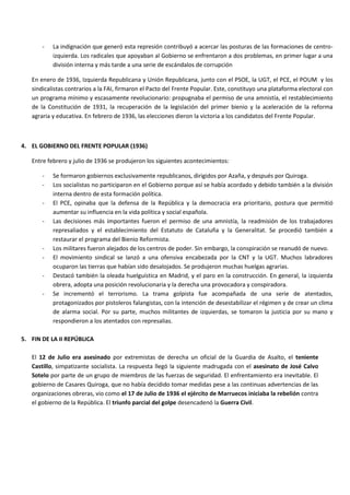 - La indignación que generó esta represión contribuyó a acercar las posturas de las formaciones de centro-
izquierda. Los radicales que apoyaban al Gobierno se enfrentaron a dos problemas, en primer lugar a una
división interna y más tarde a una serie de escándalos de corrupción
En enero de 1936, Izquierda Republicana y Unión Republicana, junto con el PSOE, la UGT, el PCE, el POUM y los
sindicalistas contrarios a la FAI, firmaron el Pacto del Frente Popular. Este, constituyo una plataforma electoral con
un programa mínimo y escasamente revolucionario: propugnaba el permiso de una amnistía, el restablecimiento
de la Constitución de 1931, la recuperación de la legislación del primer bienio y la aceleración de la reforma
agraria y educativa. En febrero de 1936, las elecciones dieron la victoria a los candidatos del Frente Popular.
4. EL GOBIERNO DEL FRENTE POPULAR (1936)
Entre febrero y julio de 1936 se produjeron los siguientes acontecimientos:
- Se formaron gobiernos exclusivamente republicanos, dirigidos por Azaña, y después por Quiroga.
- Los socialistas no participaron en el Gobierno porque así se había acordado y debido también a la división
interna dentro de esta formación política.
- El PCE, opinaba que la defensa de la República y la democracia era prioritario, postura que permitió
aumentar su influencia en la vida política y social española.
- Las decisiones más importantes fueron el permiso de una amnistía, la readmisión de los trabajadores
represaliados y el establecimiento del Estatuto de Cataluña y la Generalitat. Se procedió también a
restaurar el programa del Bienio Reformista.
- Los militares fueron alejados de los centros de poder. Sin embargo, la conspiración se reanudó de nuevo.
- El movimiento sindical se lanzó a una ofensiva encabezada por la CNT y la UGT. Muchos labradores
ocuparon las tierras que habían sido desalojados. Se produjeron muchas huelgas agrarias.
- Destacó también la oleada huelguística en Madrid, y el paro en la construcción. En general, la izquierda
obrera, adopta una posición revolucionaria y la derecha una provocadora y conspiradora.
- Se incrementó el terrorismo. La trama golpista fue acompañada de una serie de atentados,
protagonizados por pistoleros falangistas, con la intención de desestabilizar el régimen y de crear un clima
de alarma social. Por su parte, muchos militantes de izquierdas, se tomaron la justicia por su mano y
respondieron a los atentados con represalias.
5. FIN DE LA II REPÚBLICA
El 12 de Julio era asesinado por extremistas de derecha un oficial de la Guardia de Asalto, el teniente
Castillo, simpatizante socialista. La respuesta llegó la siguiente madrugada con el asesinato de José Calvo
Sotelo por parte de un grupo de miembros de las fuerzas de seguridad. El enfrentamiento era inevitable. El
gobierno de Casares Quiroga, que no había decidido tomar medidas pese a las continuas advertencias de las
organizaciones obreras, vio como el 17 de Julio de 1936 el ejército de Marruecos iniciaba la rebelión contra
el gobierno de la República. El triunfo parcial del golpe desencadenó la Guerra Civil.
 