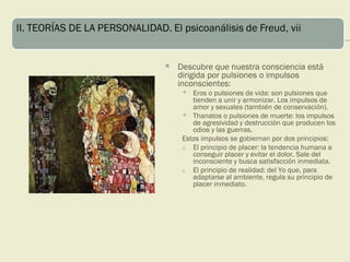    Descubre que nuestra consciencia está
    dirigida por pulsiones o impulsos
    inconscientes:
       Eros o pulsiones de vida: son pulsiones que
        tienden a unir y armonizar. Los impulsos de
        amor y sexuales (también de conservación).
      Thanatos o pulsiones de muerte: los impulsos
        de agresividad y destrucción que producen los
        odios y las guerras.
     Estos impulsos se gobiernan por dos principios:
     d. El principio de placer: la tendencia humana a
        conseguir placer y evitar el dolor. Sale del
        inconsciente y busca satisfacción inmediata.
     e. El principio de realidad: del Yo que, para
        adaptarse al ambiente, regula su principio de
        placer inmediato.
 