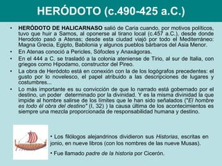 HERÓDOTO (c.490-425 a.C.) HERÓDOTO DE HALICARNASO  salió de Caria cuando, por motivos políticos, tuvo que huir a Samos, al oponerse al tirano local (c.457 a.C.), desde donde Herodoto pasó a Atenas; desde esta ciudad viajó por todo el Mediterráneo: Magna Grecia, Egipto, Babilonia y algunos pueblos bárbaros del Asia Menor. En Atenas conoció a Pericles, Sófocles y Anaxágoras. En el 444 a C. se trasladó a la colonia ateniense de Tirio, al sur de Italia, con griegos como Hipodamo, constructor del Pireo. La obra de Heródoto está en conexión con la de los logógrafos precedentes: el gusto por lo novelesco, el papel atribuido a las descripciones de lugares y costumbres...  Lo más importante es su convicción de que lo narrado está gobernado por el destino, un poder  determinado por la divinidad. Y es la misma divinidad la que impide al hombre salirse de los límites que le han sido señalados (" El hombre es todo él obra del destino"  (I, 32) ) la causa última de los acontecimientos es siempre una mezcla proporcionada de responsabilidad humana y destino. Los filólogos alejandrinos dividieron sus  Historias , escritas en jonio, en nueve libros (con los nombres de las nueve Musas). Fue llamado  padre de la historia  por Cicerón. 