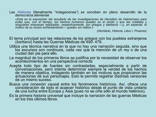 Las  Historias  (literalmente “indagaciones”) se conciben en pleno desarrollo de la democracia ateniense «Esta es la exposición del resultado de las investigaciones de Heródoto de Halicarnaso para evitar que, con el tiempo, los hechos humanos queden en el olvido y que las notables y singulares empresas realizadas, respectivamente, por griegos y bárbaros —y, en especial, el motivo de su mutuo enfrentamiento— queden sin realce.» (Heródoto, Historia, Libro I, Proemio) El tema principal son las relaciones de los griegos con los pueblos extranjeros ( barbaroi ) hasta las Guerras Médicas de 490- 479. Utiliza una técnica narrativa en la que no hay una narración seguida, sino que los excursos son continuos, cada vez que la mención de un rey o de una ciudad dan pie para ello.  La magnitud de los primeros libros se justifica por la necesidad de observar los acontecimientos en una perspectiva correcta Acepta todo tipo de fuentes sin contrastarlas, especialmente a partir de conversaciones, pero intenta determinar siempre la verdad de los hechos de manera objetiva, indagando también en los motivos que propiciaron las actuaciones de sus personajes. Esto le permite registrar distintas versiones de un mismo suceso. Busca una conexión causal entre los fenómenos históricos. Así, ofrece una consideración de todo el acaecer histórico desde el punto de vista unitario de una lucha entre Europa y Asia (pues no se ciñe sólo al mundo helénico). Es la primera historia universal que incluye la narración de las guerras Médicas en los tres últimos libros. 