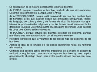 La concepción de la historia engloba tres visiones distintas: -la  FÍSICA,  porque considera el hombre producto de sus circunstancias. Describe tres continentes, Europa, Asia y África, -la  ANTROPOLÓGICA , porque está convencido de que hay muchos tipos de hombres, a los que clasifica según sus afinidades sanguíneas, físicas, de lenguaje, de cultos y ritos y de formas de vida. Se interesa, con gran tolerancia, por los rituales religiosos y por las formas de alimentación de los diferentes  pueblos Determina cuatro pruebas para diferenciar unos pueblos de otros que aún no están anticuadas. -la  POLÍTICA , porque estudia los distintos sistemas de gobierno, aunque manifiesta una intensa admiración por el modelo ateniense. Heródoto considera que la voluntad de los dioses rige las acciones de los hombres. Admite la idea de la envidia de los dioses ( phthonos ) hacia los hombres afortunados. Combina esa postura con la creencia tradicional de la  hybris , el exceso de vanidad y orgullo que caracteriza a algunos hombres (y que implica generalmente el castigo divino, para evitar que los dioses puedan caer en el olvido). 