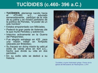 TUCÍDIDES (c.460- 396 a.C.) TUCÍDIDES , ateniense nacido hacia el 470-460 a.C., educado esmeradamente,  participó de la vida de su patria y se mostró partidario de la política de Pericles, "el poder de un solo hombre".  Estaba emparentado con Milcíades. Padeció la gran peste de Astenas (de la que murió Pericles) y sobrevivió. Intervino activamente en la Guerra del Peloponeso. Fue elegido estratego en 425  para una misión militar en Anfípolis (atacada por Brásidas). Su fracaso en dicha misión le valió el exilio de veinte años en 424 a.C., hecho que divide su vida en dos períodos.  En su exilio sólo se dedicó a su historia. Tucídides, el gran historiador griego. Fresco de la iglesia del Monasterio de Filantropinon, s.XVI. 