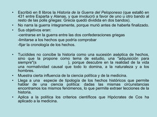 Escribió en 8 libros la  Historia de la Guerra del Peloponeso  (que estalló en 431 entre Esparta y Atenas, y que involucró a favor de uno u otro bando al resto de las polis griegas: Grecia quedó dividida en dos bandos). No narra la guerra íntegramente, porque murió antes de haberla finalizado.  Sus objetivos eran: -centrarse en la guerra entre las dos confederaciones griegas -limitarse a los hechos que podría comprobar -fijar la cronología de los hechos. Tucídides no concibe la historia como una sucesión aséptica de hechos, sino que la propone como tema de estudio, una "adquisición para siempre"(  ), porque descubre en la realidad de la vida una normatividad causal que todo lo domina, a la naturaleza y a los hombres.  Muestra cierta influencia de la ciencia política y de la medicina.  Llega a una  especie de tipología de los hechos históricos que permite hablar de una ciencia política: dadas las mismas circunstancias encontramos los mismos fenómenos, lo que permite extraer lecciones de la historia. Aplica a la política los criterios científicos que Hipócrates de Cos ha aplicado a la medicina. 