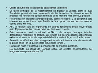 Utiliza el punto de vista político para contar la historia La tarea principal de la historiografía es buscar la verdad, para lo cual Tucídides prescinde casi totalmente de las historias de héroes e intenta precisar los hechos de épocas remotas de la manera más objetiva posible.  No ahonda en aspectos antropológicos, como Heródoto, y la geografía sólo interesa en la medida en que facilita la descripción de los hechos: sólo se centra en la Historia. Así, la religión sólo es importante en cuanto fenómeno social cuyo efecto psicológico sobre las masas debe ser tenido en cuenta. Sólo queda un resto irracional: la   , de la que hay que intentar defenderse mediante el cálculo. La  fortuna  no es una acción sobrenatural externa, sino un factor de imprevisibilidad impredecible, como fue la peste. Su estilo es difícil: escribe para gente formada e interesada   el creador de la prosa ática (en la que mezcla influencias jónias).  Narra con rigor, y expresa el pensamiento de manera analítica. No comparte las ideas de Gorgias sobre los efectos encantadores del lenguaje, sólo pretende ser útil.  