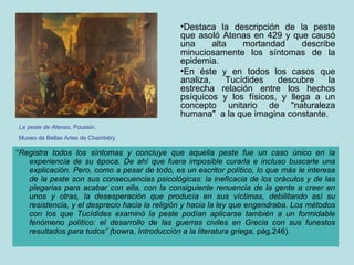 “ Registra todos los síntomas y concluye que aquella peste fue un caso único en la experiencia de su época. De ahí que fuera imposible curarla e incluso buscarle una explicación. Pero, como a pesar de todo, es un escritor político, lo que más le interesa de la peste son sus consecuencias psicológicas: la ineficacia de los oráculos y de las plegarias para acabar con ella, con la consiguiente renuencia de la gente a creer en unos y otras, la desesperación que producía en sus víctimas, debilitando así su resistencia, y el desprecio hacia la religión y hacia la ley que engendraba. Los métodos con los que Tucídides examinó la peste podían aplicarse también a un formidable fenómeno político: el desarrollo de las guerras civiles en Grecia con sus funestos resultados para todos” ( bowra,  Introducción a la literatura griega,  pág.246). Destaca la descripción de la peste que asoló Atenas en 429 y que causó una alta mortandad describe minuciosamente los síntomas de la epidemia. En éste y en todos los casos que analiza, Tucídides descubre la estrecha relación entre los hechos psíquicos y los físicos, y llega a un concepto unitario de "naturaleza humana"  a la que imagina constante. La peste de Atenas , Poussin. Museo de Bellas Artes de Chambèry. 