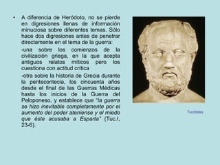 A diferencia de Heródoto, no se pierde en digresiones llenas de información minuciosa sobre diferentes temas. Sólo hace dos digresiones antes de penetrar directamente en el tema de la guerra: -una sobre los comienzos de la civilización griega, en la que acepta antiguos relatos míticos pero los cuestiona con actitud crítica -otra sobre la historia de Grecia durante la pentecontecia, los cincuenta años desde el final de las Guerras Médicas hasta los inicios de la Guerra del Peloponeso, y establece que “ la guerra se hizo inevitable completamente por el aumento del poder ateniense y el miedo que éste acusaba a Esparta”  (Tuc.I, 23-6). Tucídides 