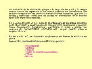 La evolución de la civilización griega a lo largo de los s.VII y VI exigía nuevas formas de expresión de los nuevos sistemas de pensamiento que se iban configurando: las primeras manifestaciones filosóficas ( qué son las cosas)  y científicas ( cómo son las cosas)  no encontraban en el modelo épico una expresión adecuada. En la Jonia del siglo VI a.C. surge la  escritura griega en prosa , resultado de la observación y la admiración de esos primeros pensadores y filósofos: Tales, Anaximandro, Anaxímenes… escribieron en prosa, y parece que después de PARMÉNIDES (c.520-450 a.C.) ningún filósofo volvió a emplear el verso. En los s.V-IV a.C. se desarrolla ampliamente en Atenas la escritura en prosa.  Los escritos pueden clasificarse en diferentes géneros: - Historiografía - Oratoria - Filosofía - Textos de disciplinas científicas - Fábula - Novela    