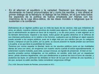 En él alternan el equilibrio y la variedad. Destacan sus discursos, que obviamente no fueron pronunciados tal y como los escribe, y nos ofrece el primer diálogo de la literatura: el dialogo de los Melios, en el que trata todos los aspectos de la política de fuerza empleada por Atenas con los miembros de la Liga ático-délica, de las ideas morales o religiosas que la sustentan o la condenan. Disfrutamos de un régimen político que no imita las leyes de los vecinos; más que imitadores de otros, en efecto, nosotros mismos servimos de modelo para algunos. En cuanto al nombre, puesto que la administración se ejerce en favor de la mayoría, y no de unos pocos, a este régimen se lo ha llamado democracia; respecto a las leyes, todos gozan de iguales derechos en la defensa de sus intereses particulares; en lo relativo a los honores, cualquiera que se distinga en algún aspecto puede acceder a los cargos públicos, pues se lo elige más por sus méritos que por su categoría social; y tampoco al que es pobre, por su parte, su oscura posición le impide prestar sus servicios a la patria, si es que tiene la posibilidad de hacerlo. Tenemos por norma respetar la libertad, tanto en los asuntos públicos como en las rivalidades diarias de unos con otros, sin enojarnos con nuestro vecino cuando él actúa espontáneamente, ni exteriorizar nuestra molestia, pues ésta, aunque innocua, es ingrata de presenciar. Si bien en los asuntos privados somos indulgentes, en los públicos, en cambio, ante todo por un respetuoso temor, jamás obramos ilegalmente, sino que obedecemos a quienes les toca el turno de mandar, y acatamos las leyes, en particular las dictadas en favor de los que son víctimas de una injusticia, y las que, aunque no estén escritas, todos consideran vergonzoso infringir. (Tuc, II-36. Discurso fúnebre de Pericles, pronunciado en 431) 