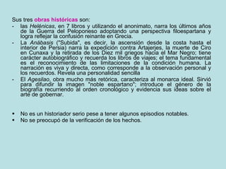 Sus tres  obras históricas  son: las  Helénicas , en 7 libros y utilizando el anonimato, narra los últimos años de la Guerra del Peloponeso adoptando una perspectiva filoespartana y logra reflejar la confusión reinante en Grecia.  La  Anábasis  ("Subida", es decir, la ascensión desde la costa hasta el interior de Persia) narra la expedición contra Artajerjes, la muerte de Ciro en Cunaxa y la retirada de los Diez mil griegos hacia el Mar Negro; tiene carácter autobiográfico y recuerda los libros de viajes; el tema fundamental es el reconocimiento de las limitaciones de la condición humana. La narración es viva y directa, como corresponde a la observación personal y los recuerdos. Revela una personalidad sencilla El  Agesilao , obra mucho más retórica, caracteriza al monarca ideal. Sirvió para difundir la imagen "noble espartano"; introduce el género de la biografía recurriendo al orden cronológico y evidencia sus ideas sobre el arte de gobernar. No es un historiador serio pese a tener algunos episodios notables.  No se preocupó de la verificación de los hechos. 