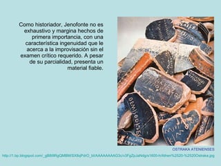 Como historiador, Jenofonte no es exhaustivo y margina hechos de primera importancia, con una característica ingenuidad que le acerca a la improvisación sin el examen crítico requerido. A pesar de su parcialidad, presenta un material fiable. OSTRAKA ATENIENSES http://1. bp.blogspot.com /_ gB8i9RgQMBM / SX8qPdrO _ bI / AAAAAAAAG3c / v3FgZpJaNdg /s1600-h/ Athen%2520 - %2520Ostraka.jpg   