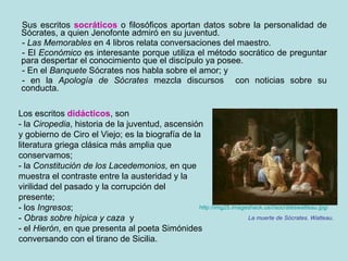 Sus escritos  socráticos  o filosóficos aportan datos sobre la personalidad de Sócrates, a quien Jenofonte admiró en su juventud.  -  Las Memorables  en 4 libros relata conversaciones del maestro.  - El  Económico  es interesante porque utiliza el método socrático de preguntar para despertar el conocimiento que el discípulo ya posee.  - En el  Banquete  Sócrates nos habla sobre el amor; y  - en la  Apología de Sócrates  mezcla discursos  con noticias sobre su conducta. http://img25.imageshack.us/i/socrateswatteau.jpg / La muerte de Sócrates. Watteau. Los escritos  didácticos , son - la  Ciropedia , historia de la juventud, ascensión y gobierno de Ciro el Viejo; es la biografía de la literatura griega clásica más amplia que conservamos; - la  Constitución de los Lacedemonios , en que muestra el contraste entre la austeridad y la virilidad del pasado y la corrupción del presente;  - los  Ingresos ;  -  Obras sobre hípica y caza   y  - el  Hierón , en que presenta al poeta Simónides conversando con el tirano de Sicilia. 