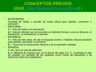 CONCEPTOS PREVIOS (RAE,  http :// buscon.rae.es / draeI /  ) ELOCUENCIA .  Facultad de hablar o escribir de modo eficaz para deleitar, conmover o persuadir  . ORATORIA .  1.  f.  Arte de hablar con elocuencia . 2.  f.  Género literario que se concreta en distintas formas, como el discurso, la disertación, la conferencia, el sermón. RETÓRICA .  1.  f.  Arte de bien decir, de dar al lenguaje escrito o hablado eficacia bastante para deleitar, persuadir o conmover . 2.  f.  Teoría de la composición literaria y de la expresión hablada. SOFISTA.   1.  adj.  Que se vale de sofismas.   2.  m.  Maestro de retórica que, en la Grecia del siglo V a. C., enseñaba el arte de analizar los sentidos de las palabras como medio de educación y de influencia sobre los ciudadanos. 
