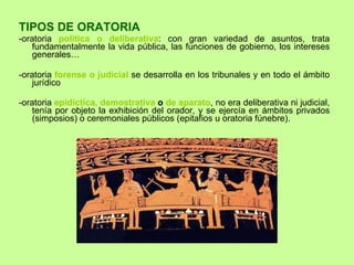 TIPOS DE ORATORIA -oratoria  política o deliberativa : con gran variedad de asuntos, trata fundamentalmente la vida pública, las funciones de gobierno, los intereses generales… -oratoria  forense o judicial  se desarrolla en los tribunales y en todo el ámbito jurídico -oratoria  epidíctica, demostrativa  o  de aparato , no era deliberativa ni judicial, tenía por objeto la exhibición del orador, y se ejercía en ámbitos privados (simposios) o ceremoniales públicos (epitafios u oratoria fúnebre).   